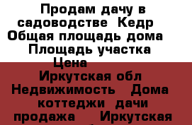 Продам дачу в садоводстве “Кедр“ › Общая площадь дома ­ 20 › Площадь участка ­ 600 › Цена ­ 120 000 - Иркутская обл. Недвижимость » Дома, коттеджи, дачи продажа   . Иркутская обл.